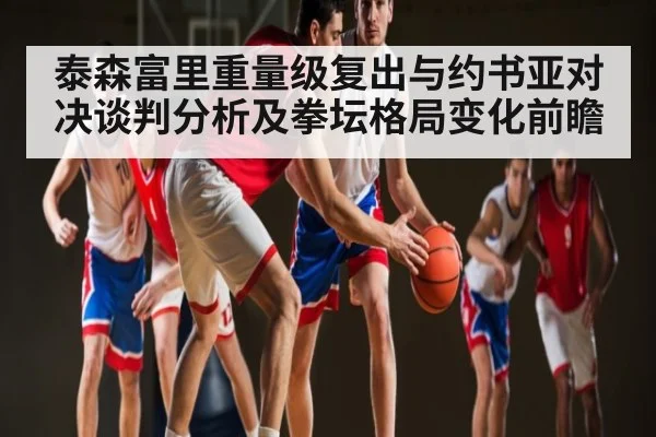 泰森富里重量级复出与约书亚对决谈判分析及拳坛格局变化前瞻