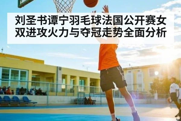 刘圣书谭宁羽毛球法国公开赛女双进攻火力与夺冠走势全面分析